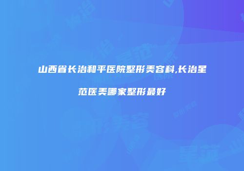 山西省长治和平医院整形美容科,长治星范医美哪家整形最好