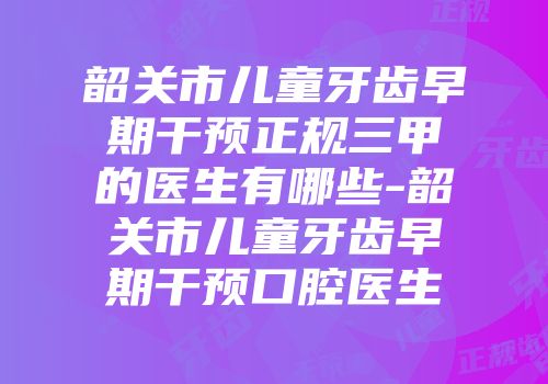 韶关市儿童牙齿早期干预正规三甲的医生有哪些-韶关市儿童牙齿早期干预口腔医生