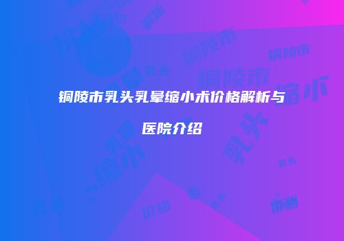铜陵市乳头乳晕缩小术价格解析与医院介绍