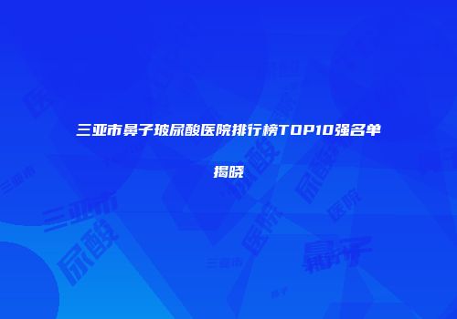 三亚市鼻子玻尿酸医院排行榜TOP10强名单揭晓