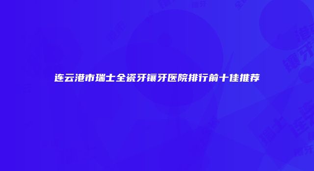 连云港市瑞士全瓷牙镶牙医院排行前十佳推荐