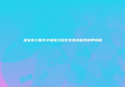 淮安市儿童乳牙拔除口腔医生排名前四榜单揭晓