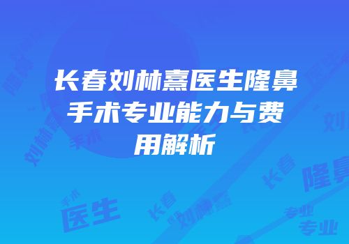 长春刘林熹医生隆鼻手术专业能力与费用解析