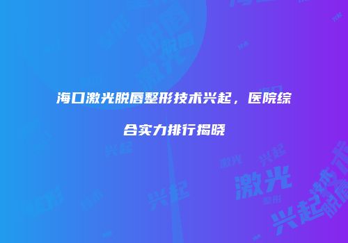 海口激光脱唇整形技术兴起，医院综合实力排行揭晓