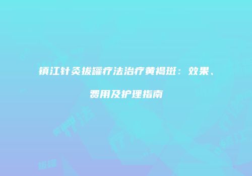 镇江针灸拔罐疗法治疗黄褐斑：效果、费用及护理指南
