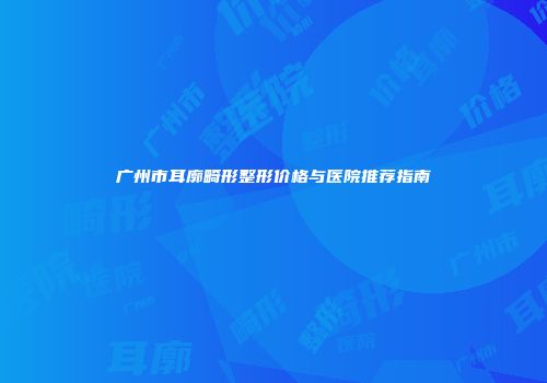 广州市耳廓畸形整形价格与医院推荐指南