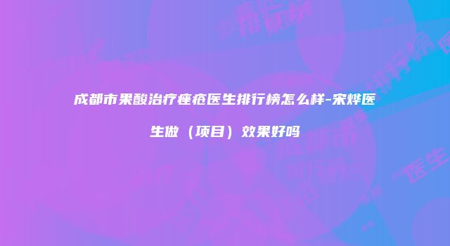 成都市果酸治疗痤疮医生排行榜怎么样-宋烨医生做（项目）效果好吗