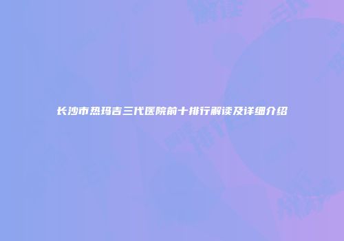 长沙市热玛吉三代医院前十排行解读及详细介绍