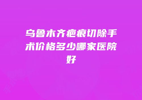 乌鲁木齐疤痕切除手术价格多少哪家医院好