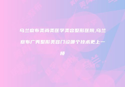 乌兰察布美尚美医学美容整形医院,乌兰察布广秀整形美容门诊哪个技术更上一楼