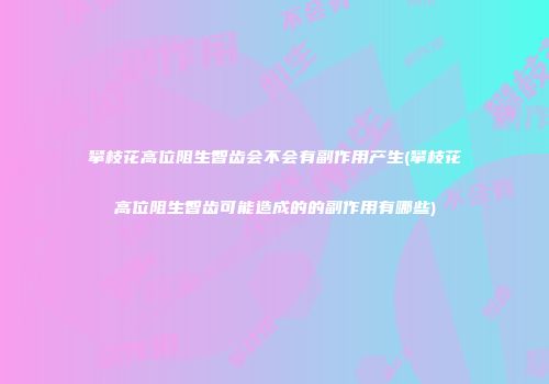 攀枝花高位阻生智齿会不会有副作用产生(攀枝花高位阻生智齿可能造成的的副作用有哪些)