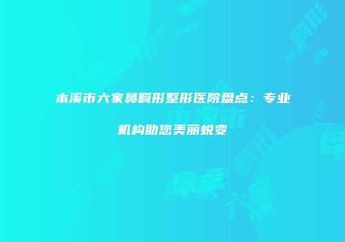 本溪市六家鼻畸形整形医院盘点：专业机构助您美丽蜕变