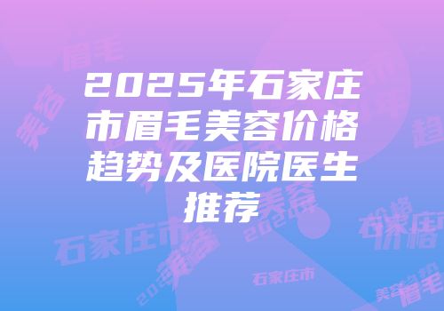 2025年石家庄市眉毛美容价格趋势及医院医生推荐