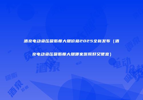 酒泉电动负压吸脂瘦大腿价格2025全新发布（酒泉电动负压吸脂瘦大腿哪家医院好又便宜）