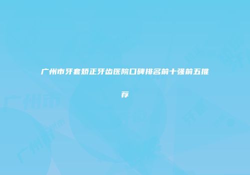 广州市牙套矫正牙齿医院口碑排名前十强前五推荐