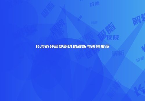 长沙市颈部吸脂价格解析与医院推荐