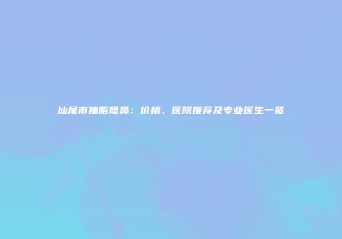 汕尾市抽脂隆鼻：价格、医院推荐及专业医生一览