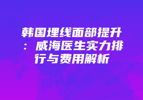 韩国埋线面部提升：威海医生实力排行与费用解析