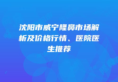 沈阳市威宁隆鼻市场解析及价格行情、医院医生推荐