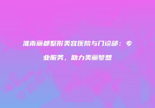 淮南丽都整形美容医院与门诊部：专业服务，助力美丽梦想