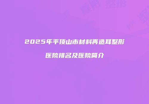 2025年平顶山市材料再造耳整形医院排名及医院简介