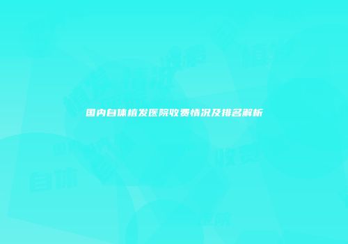 国内自体植发医院收费情况及排名解析