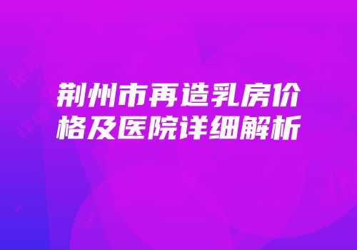 荆州市再造乳房价格及医院详细解析