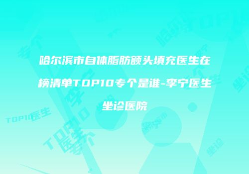 哈尔滨市自体脂肪额头填充医生在榜清单TOP10专个是谁-李宁医生坐诊医院