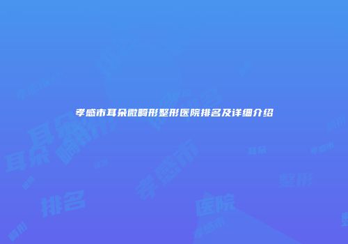 孝感市耳朵微畸形整形医院排名及详细介绍