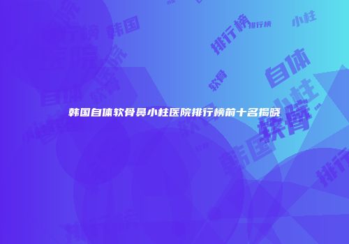韩国自体软骨鼻小柱医院排行榜前十名揭晓