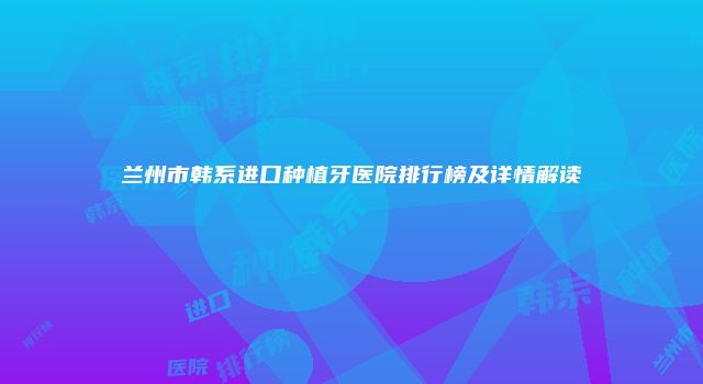 兰州市韩系进口种植牙医院排行榜及详情解读