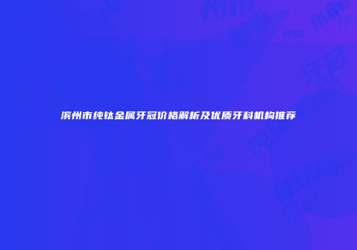 滨州市纯钛金属牙冠价格解析及优质牙科机构推荐