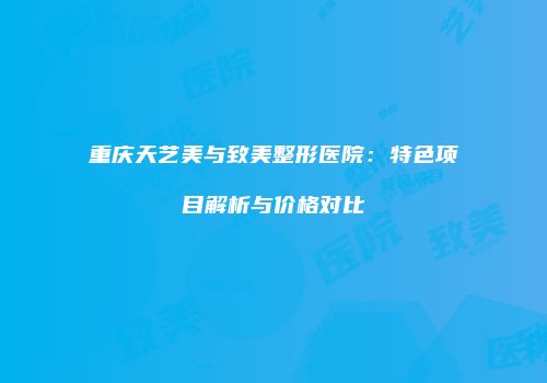 重庆天艺美与致美整形医院：特色项目解析与价格对比
