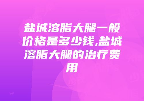 盐城溶脂大腿一般价格是多少钱,盐城溶脂大腿的治疗费用