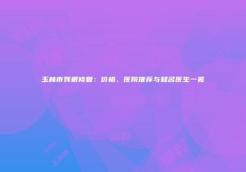 玉林市残根修复：价格、医院推荐与知名医生一览