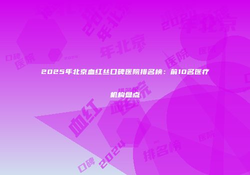 2025年北京血红丝口碑医院排名榜：前10名医疗机构盘点