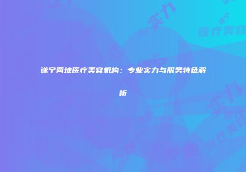 遂宁两地医疗美容机构：专业实力与服务特色解析