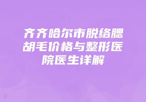 齐齐哈尔市脱络腮胡毛价格与整形医院医生详解