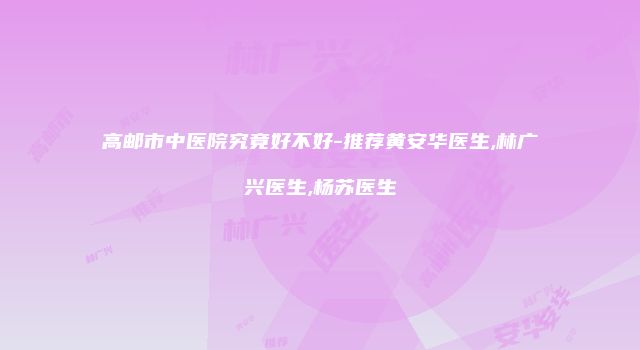 高邮市中医院究竟好不好-推荐黄安华医生,林广兴医生,杨苏医生