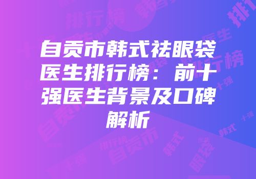 自贡市韩式祛眼袋医生排行榜：前十强医生背景及口碑解析