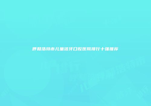 呼和浩特市儿童洁牙口腔医院排行十强推荐