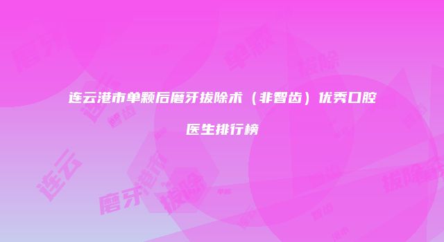 连云港市单颗后磨牙拔除术（非智齿）优秀口腔医生排行榜