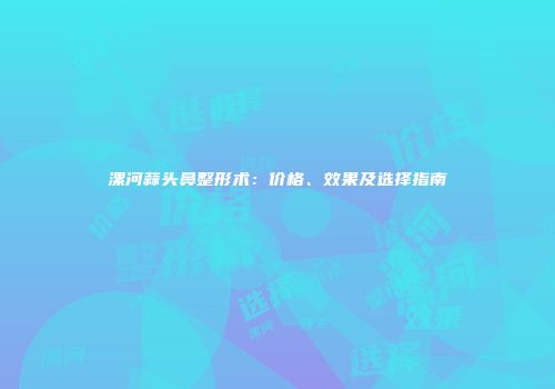 漯河蒜头鼻整形术：价格、效果及选择指南