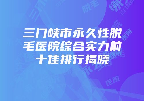 三门峡市永久性脱毛医院综合实力前十佳排行揭晓