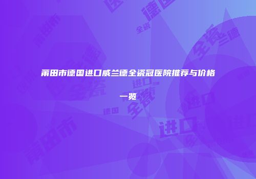 莆田市德国进口威兰德全瓷冠医院推荐与价格一览