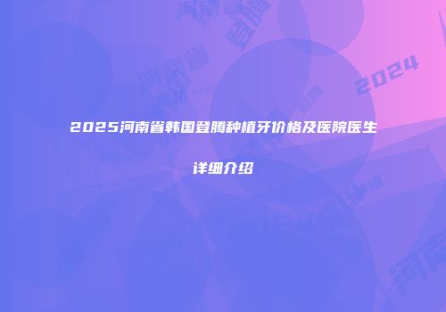 2025河南省韩国登腾种植牙价格及医院医生详细介绍