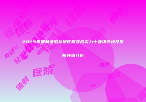 2025年镭射皮秒祛斑医院综合实力十强排行榜及医院特色分析