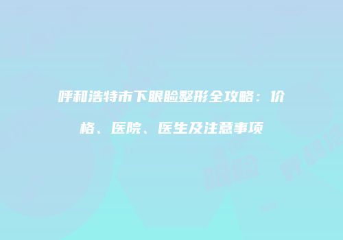呼和浩特市下眼睑整形全攻略：价格、医院、医生及注意事项