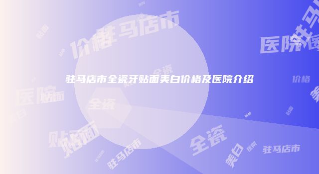 驻马店市全瓷牙贴面美白价格及医院介绍