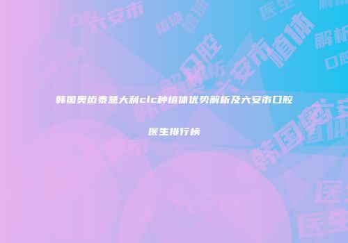 韩国奥齿泰意大利clc种植体优势解析及六安市口腔医生排行榜